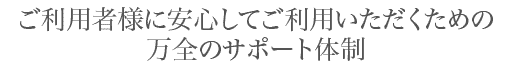 ご利用者様に安心してご利用いただくための万全のサポート体制